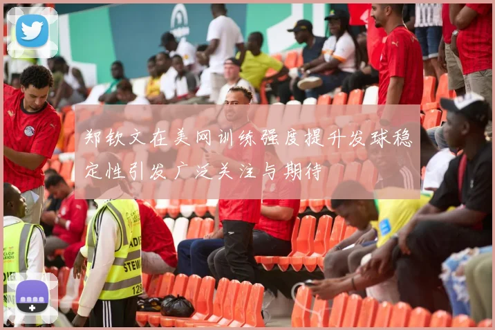 郑钦文在美网训练强度提升发球稳定性引发广泛关注与期待